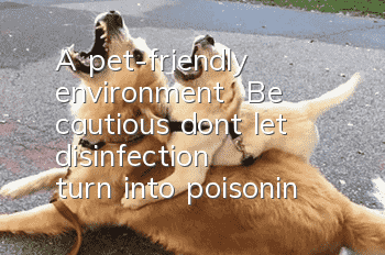A pet-friendly environment | Be cautious, don’t let “disinfection” turn into “poisoning”