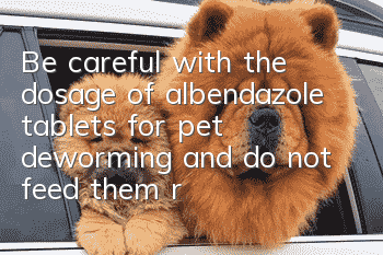 Be careful with the dosage of albendazole tablets for pet deworming and do not feed them randomly!