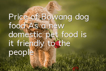 Price of Bowang dog food: As a new domestic pet food, is it friendly to the people?