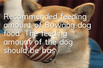 Recommended feeding amount of Bowang dog food. The feeding amount of the dog should be based on the body weight.