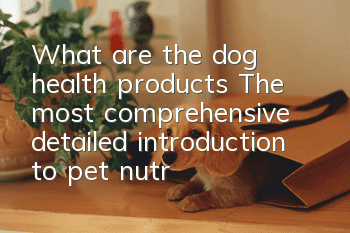 What are the dog health products? The most comprehensive detailed introduction to pet nutrition products in history